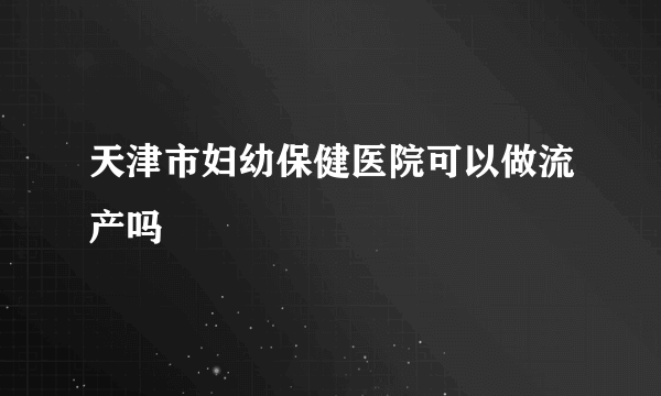 天津市妇幼保健医院可以做流产吗