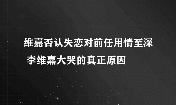 维嘉否认失恋对前任用情至深 李维嘉大哭的真正原因