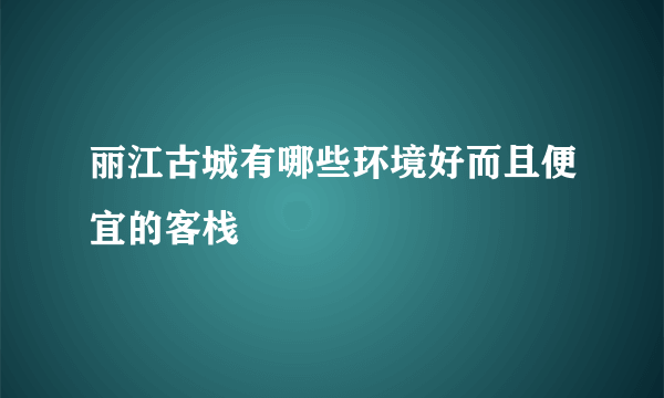 丽江古城有哪些环境好而且便宜的客栈