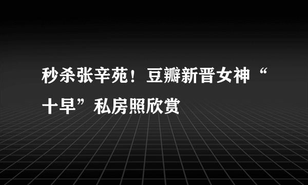 秒杀张辛苑！豆瓣新晋女神“十早”私房照欣赏