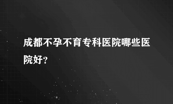 成都不孕不育专科医院哪些医院好？