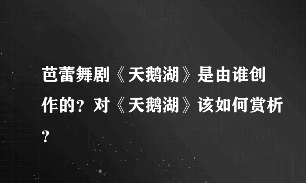 芭蕾舞剧《天鹅湖》是由谁创作的？对《天鹅湖》该如何赏析？