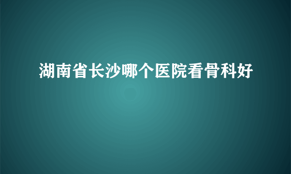 湖南省长沙哪个医院看骨科好