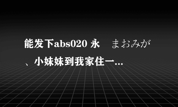 能发下abs020 永沢まおみが、小妹妹到我家住一晚的种子或下载链接么？