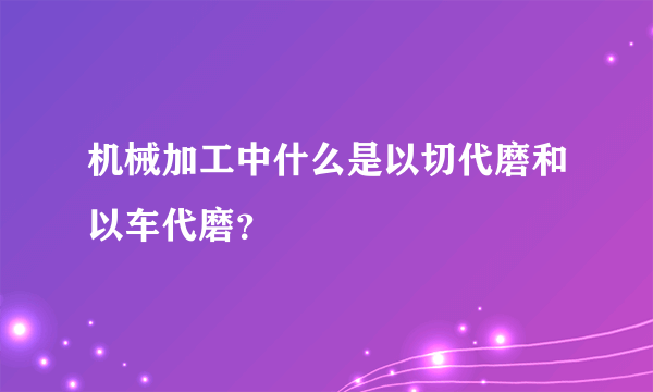 机械加工中什么是以切代磨和以车代磨？