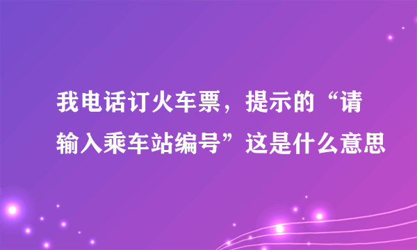 我电话订火车票，提示的“请输入乘车站编号”这是什么意思