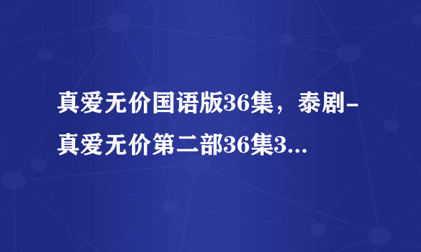 真爱无价国语版36集，泰剧-真爱无价第二部36集37集38集39集40集全集在线播放