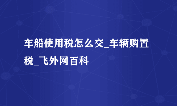 车船使用税怎么交_车辆购置税_飞外网百科