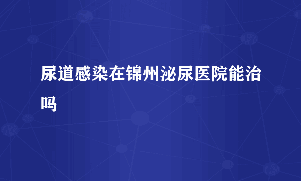 尿道感染在锦州泌尿医院能治吗