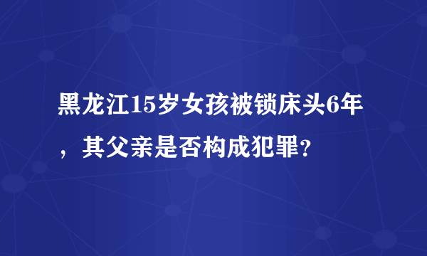 黑龙江15岁女孩被锁床头6年，其父亲是否构成犯罪？