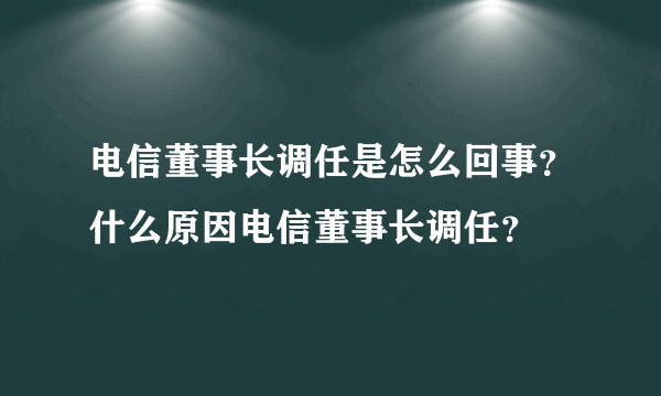 电信董事长调任是怎么回事？什么原因电信董事长调任？