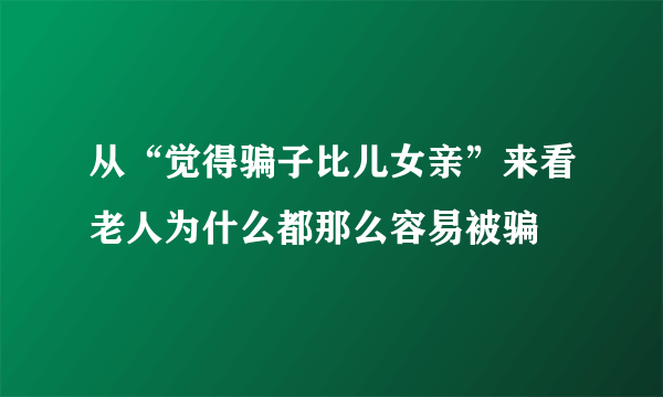 从“觉得骗子比儿女亲”来看老人为什么都那么容易被骗