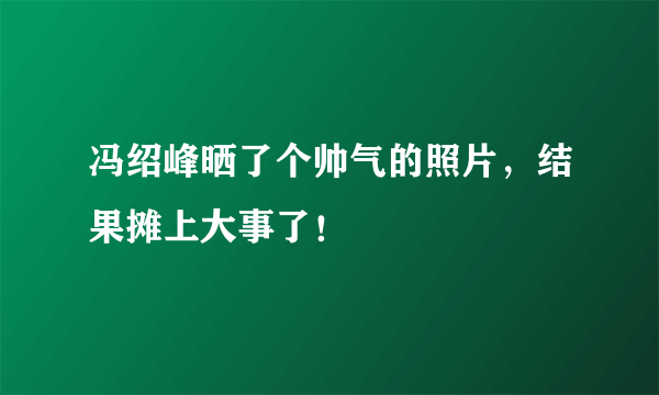 冯绍峰晒了个帅气的照片，结果摊上大事了！