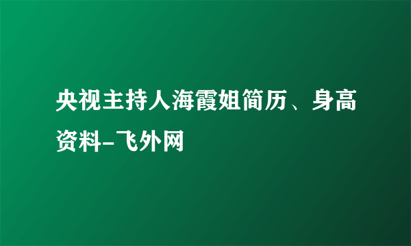 央视主持人海霞姐简历、身高资料-飞外网