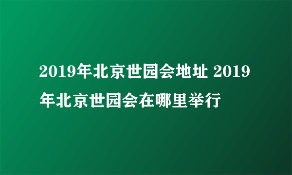 2019年北京世园会地址 2019年北京世园会在哪里举行