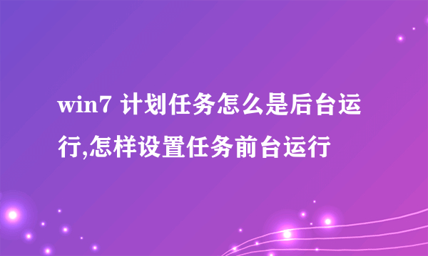 win7 计划任务怎么是后台运行,怎样设置任务前台运行