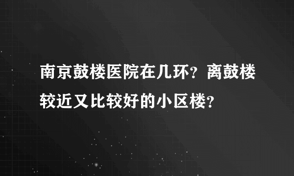 南京鼓楼医院在几环？离鼓楼较近又比较好的小区楼？