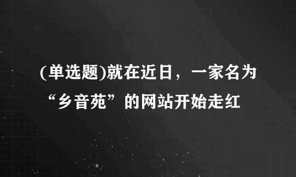 (单选题)就在近日，一家名为“乡音苑”的网站开始走红