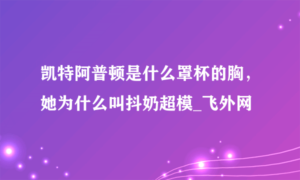 凯特阿普顿是什么罩杯的胸，她为什么叫抖奶超模_飞外网