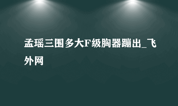 孟瑶三围多大F级胸器蹦出_飞外网