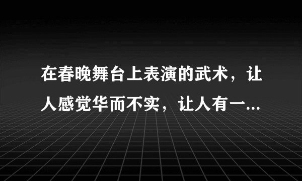 在春晚舞台上表演的武术，让人感觉华而不实，让人有一种怪怪的感觉，这哪儿是武术，简直是花术，中看不中