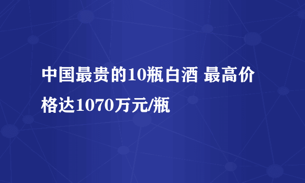 中国最贵的10瓶白酒 最高价格达1070万元/瓶