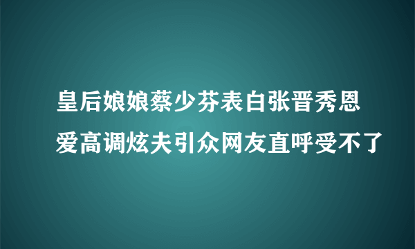 皇后娘娘蔡少芬表白张晋秀恩爱高调炫夫引众网友直呼受不了