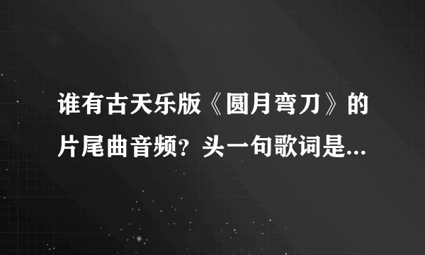 谁有古天乐版《圆月弯刀》的片尾曲音频？头一句歌词是“一些故梦难说清楚”