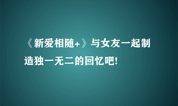 《新爱相随+》与女友一起制造独一无二的回忆吧!