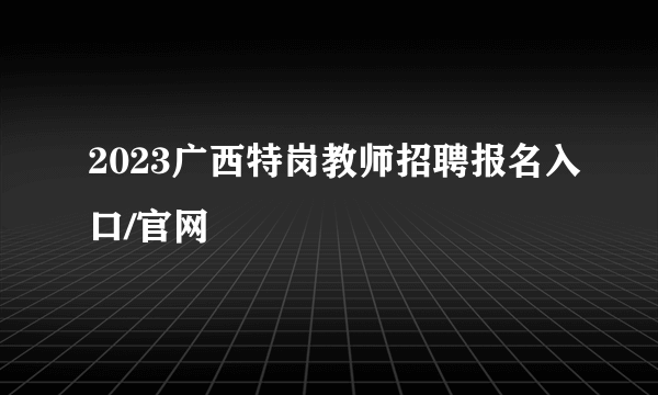 2023广西特岗教师招聘报名入口/官网