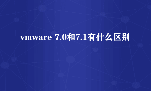 vmware 7.0和7.1有什么区别