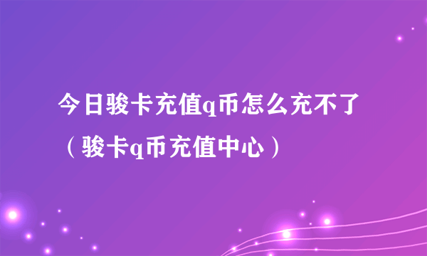 今日骏卡充值q币怎么充不了（骏卡q币充值中心）