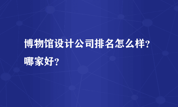 博物馆设计公司排名怎么样？哪家好？