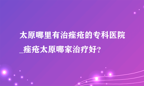 太原哪里有治痤疮的专科医院_痤疮太原哪家治疗好？