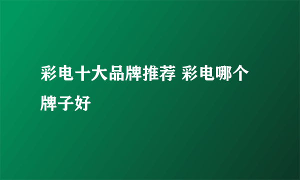 彩电十大品牌推荐 彩电哪个牌子好