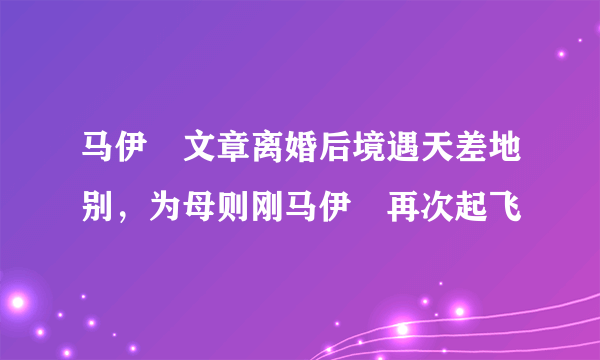 马伊琍文章离婚后境遇天差地别，为母则刚马伊琍再次起飞