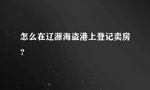 怎么在辽源海盗港上登记卖房？