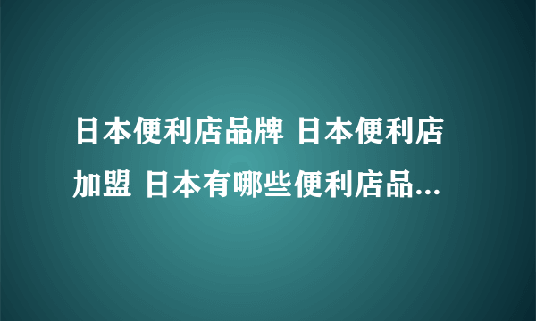 日本便利店品牌 日本便利店加盟 日本有哪些便利店品牌【品牌库】