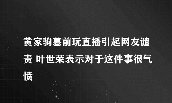 黄家驹墓前玩直播引起网友谴责 叶世荣表示对于这件事很气愤