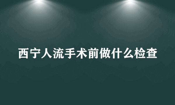 西宁人流手术前做什么检查