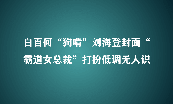 白百何“狗啃”刘海登封面“霸道女总裁”打扮低调无人识