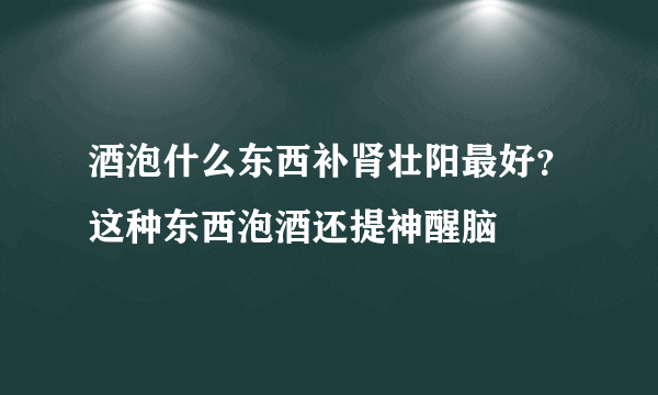 酒泡什么东西补肾壮阳最好？这种东西泡酒还提神醒脑