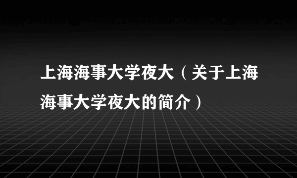 上海海事大学夜大（关于上海海事大学夜大的简介）