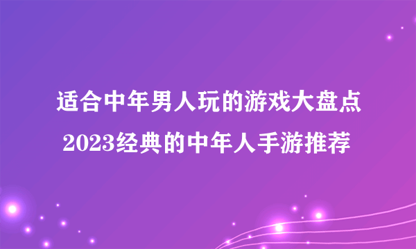 适合中年男人玩的游戏大盘点 2023经典的中年人手游推荐