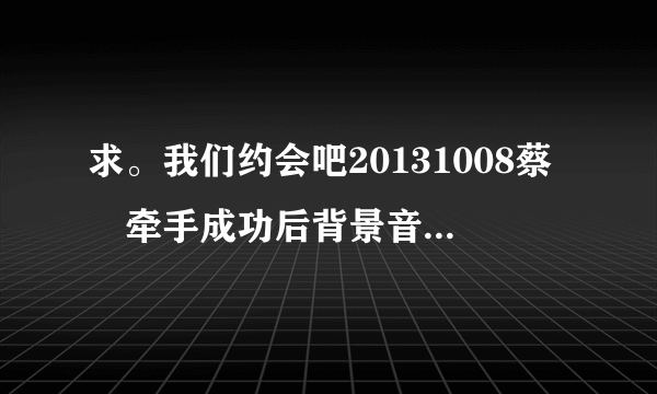 求。我们约会吧20131008蔡旸牵手成功后背景音乐的歌名，就是男女合唱那段。谢谢。。。。