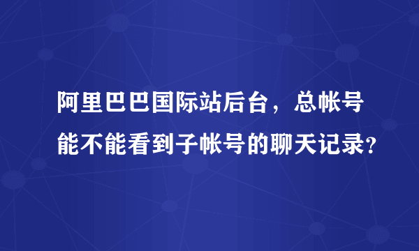 阿里巴巴国际站后台，总帐号能不能看到子帐号的聊天记录？