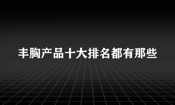 丰胸产品十大排名都有那些