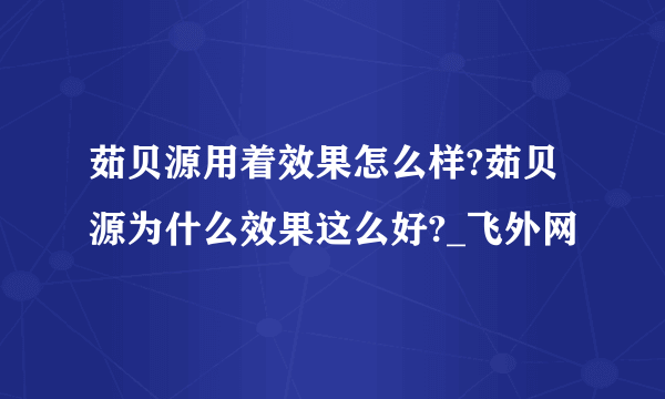 茹贝源用着效果怎么样?茹贝源为什么效果这么好?_飞外网