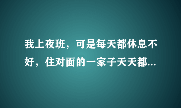 我上夜班，可是每天都休息不好，住对面的一家子天天都很吵，跟房东投诉了，可是没用，又不想当面直接说他