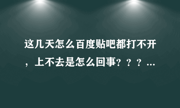 这几天怎么百度贴吧都打不开，上不去是怎么回事？？？有百度的人吗，解决下啊